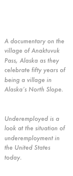 Current Projects:
Anaktuvuk Pass
A documentary on the village of Anaktuvuk Pass, Alaska as they celebrate fifty years of being a village in Alaska’s North Slope.
Underemployed
Underemployed is a look at the situation of underemployment in the United States today.